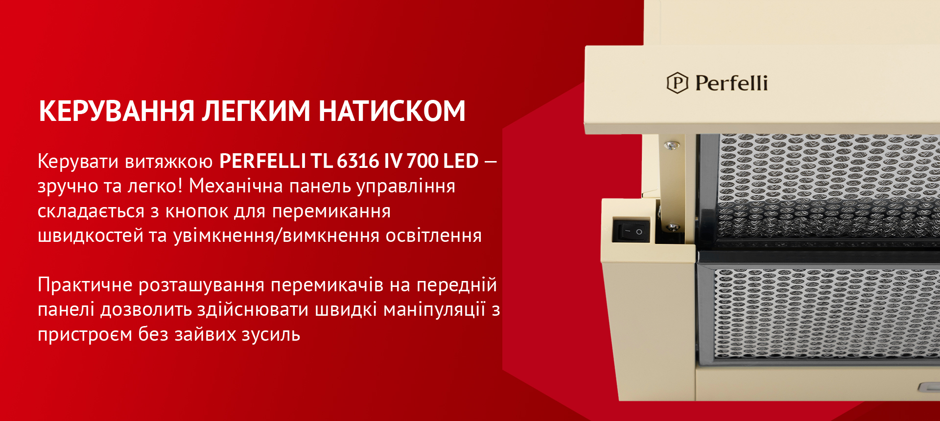 Керувати витяжкою PERFELLI TL 6316 IV 700 LED – зручно та легко! Механічна панель управління складається з кнопок для перемикання швидкостей та увімкнення/вимкнення освітлення. Практичне розташування перемикачів на передній панелі дозволить здійснювати швидкі маніпуляції з пристроєм без зайвих зусиль