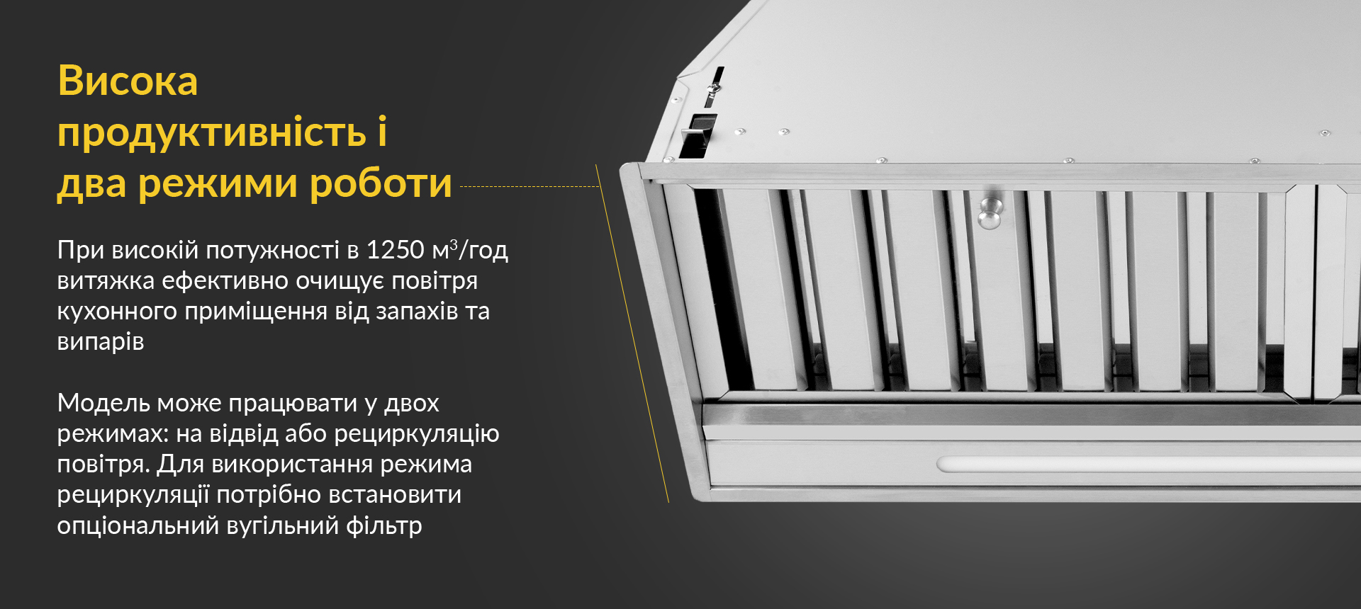 При високій потужності в 1250 м3/год витяжка ефективно очищує повітря кухонного приміщення від запахів та випарів. Модель може працювати у двох режимах: на відвід або рециркуляцію повітря. Для використання режима рециркуляції потрібно встановити опціональний вугільний фільтр