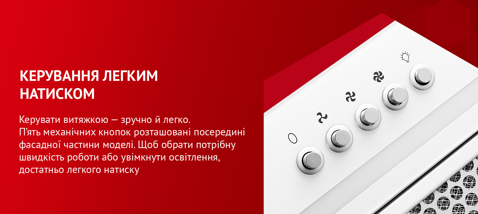 Керувати витяжкою – зручно й легко. П'ять механічних кнопок розташовані посередині фасадної частини моделі. Щоб обрати потрібну швидкість роботи або увімкнути освітлення, достатньо легкого натиску