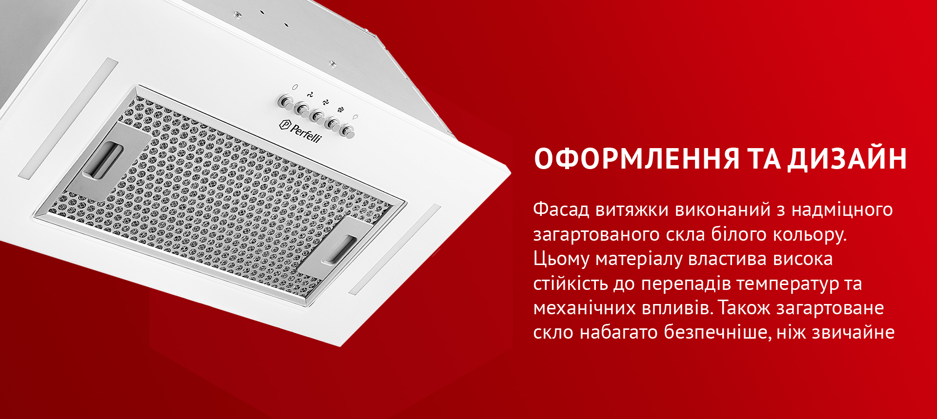 Фасад витяжки виконаний з надміцного загартованого скла білого кольору. Цьому матеріалу властива висока стійкість до перепадів температур та механічних впливів. Також загартоване скло набагато безпечніше, ніж звичайне
