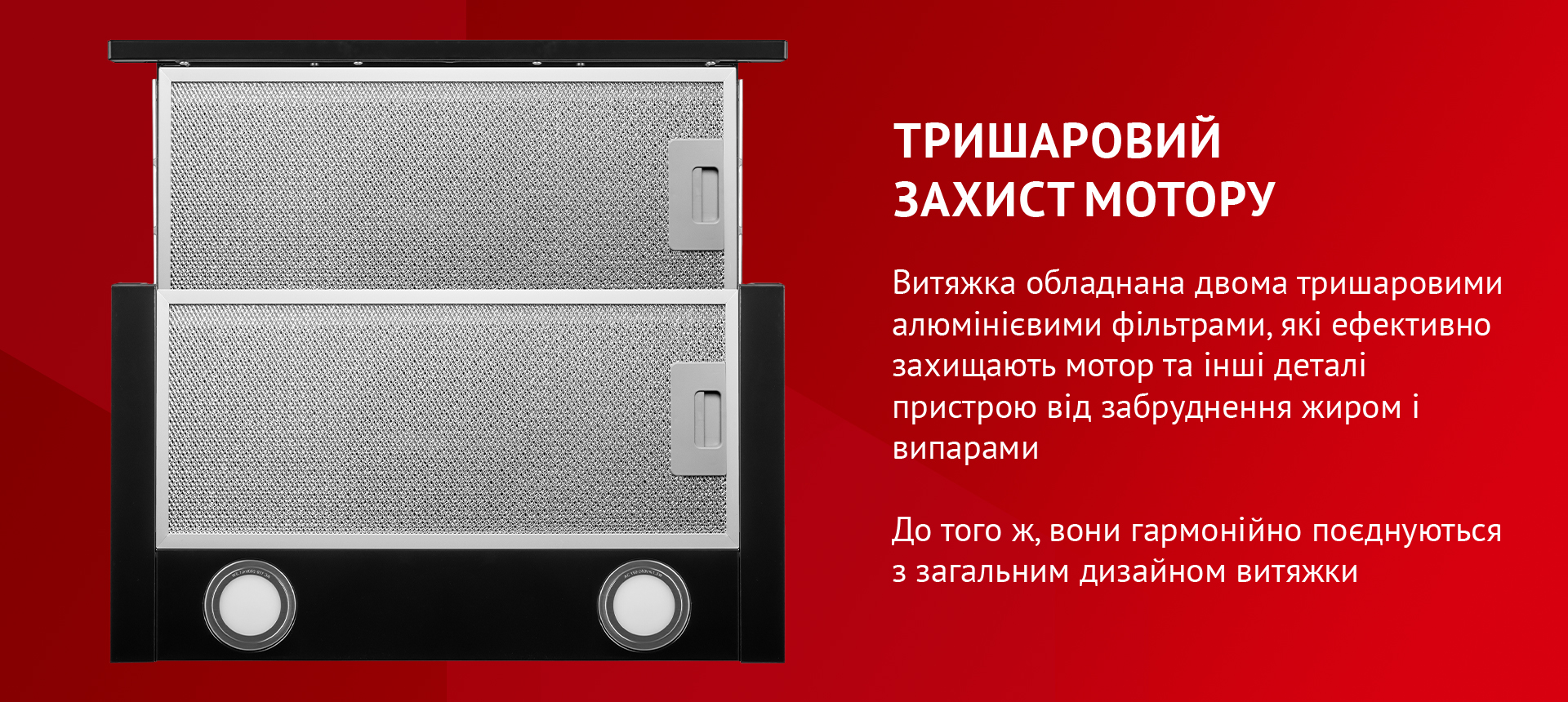 Витяжка обладнана двома тришаровими алюмінієвими фільтрами, які ефективно захищають мотор та інші деталі пристрою від забруднення жиром і випарами. До того ж, вони гармонійно поєднуються з загальним дизайном витяжки