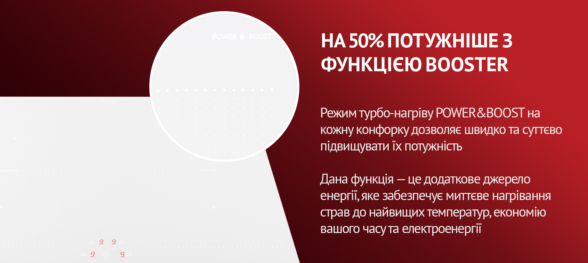 Режим турбо-нагріву POWER&BOOST на кожну конфорку дозволяє швидко та суттєво підвищувати їх потужність. Такна функція – це додаткове джерело енергії, яке забезпечує миттєве нагрівання страв до найвищих температур, економію вашого часу та електроенергії