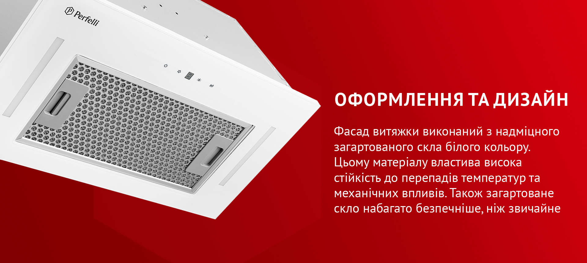 Фасад витяжки виконаний з надміцного загартованого скла білого кольору. Цьому матеріалу властива висока стійкість до перепадів температур та механічних впливів. Також загартоване скло набагато безпечніше, ніж звичайне