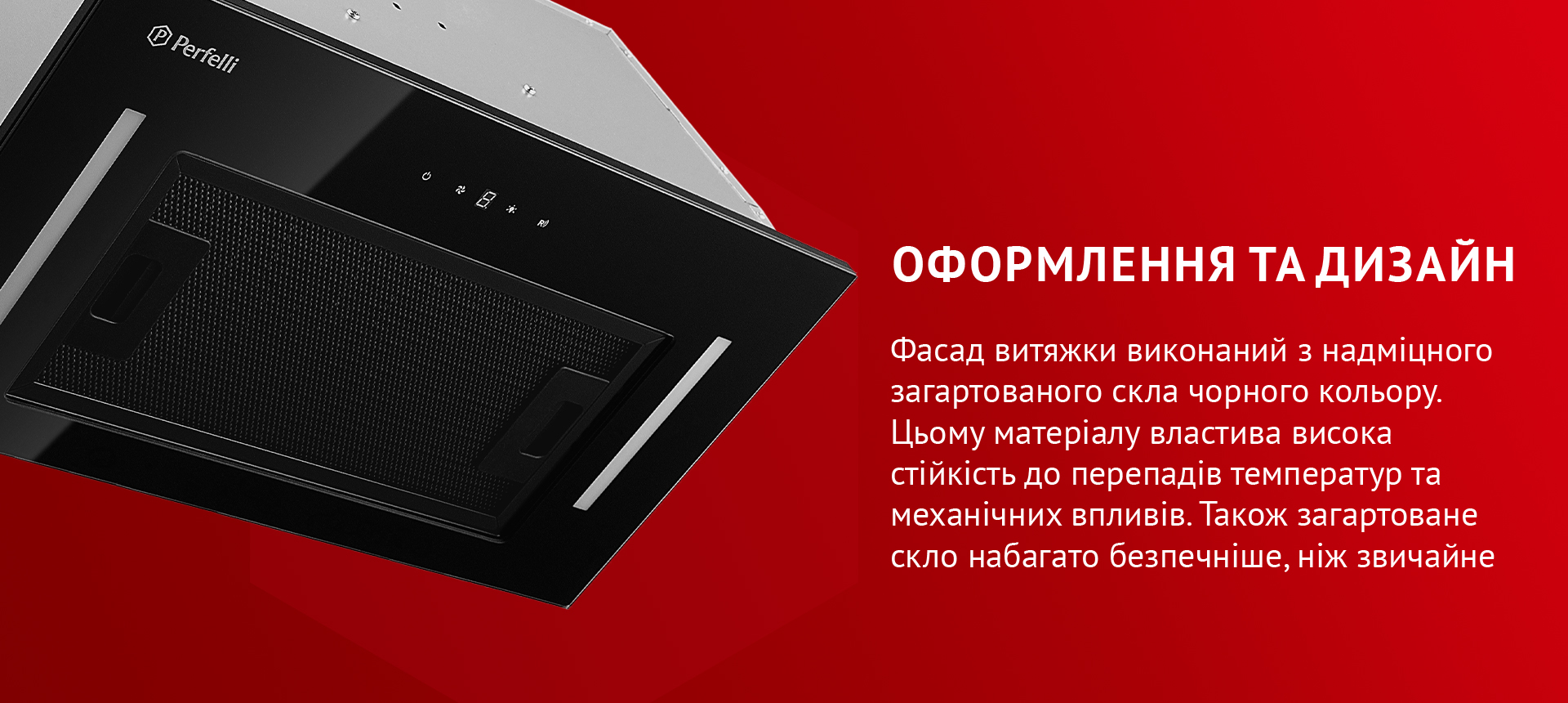 Фасад витяжки виконаний з надміцного загартованого скла чорного кольору. Цьому матеріалу властива висока стійкість до перепадів температур та механічних впливів. Також загартоване скло набагато безпечніше, ніж звичайне