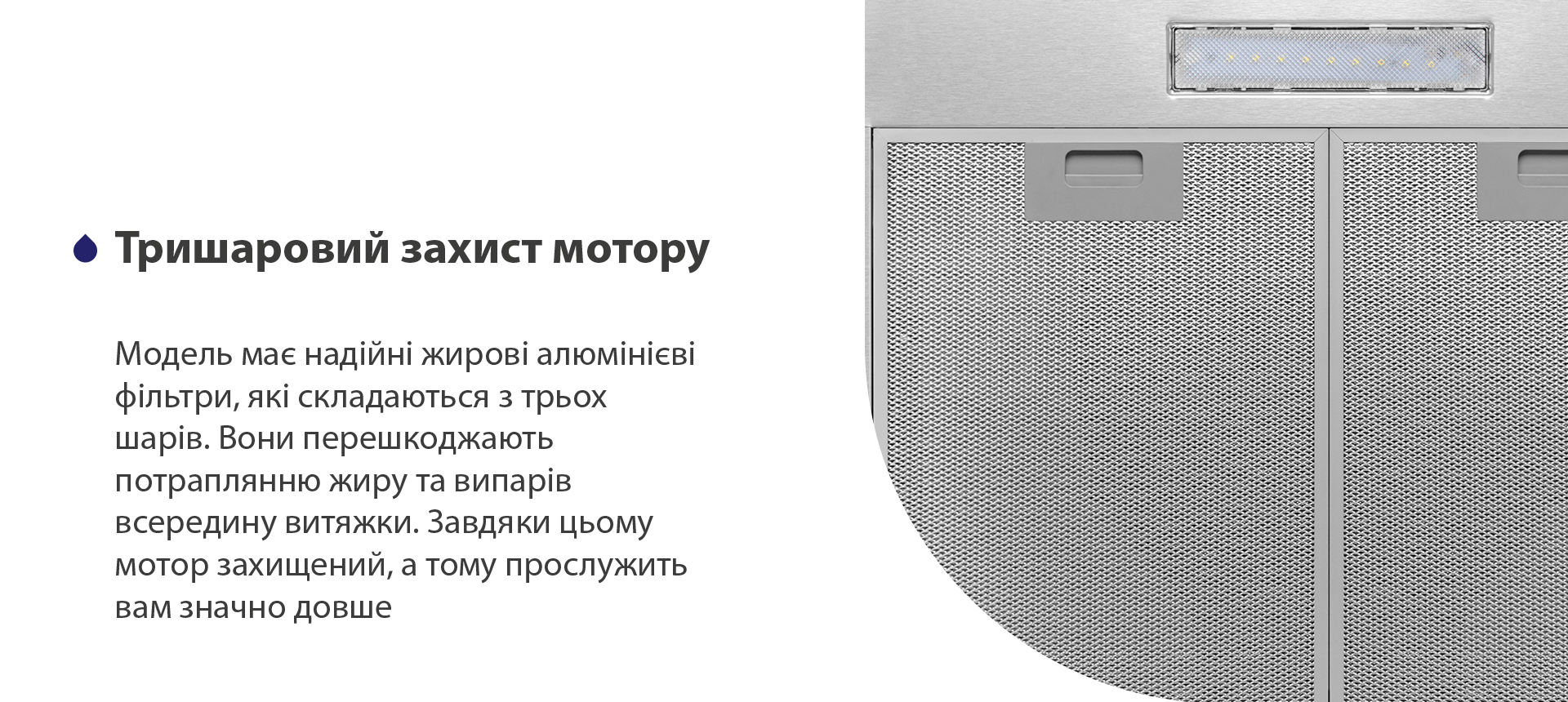 Модель має надійні жирові алюмінієві фільтри, які складаються з трьох шарів. Вони перешкоджають потраплянню жиру та випарів всередину витяжки. Завдяки цьому мотор захищений, а тому прослужить вам значно довше