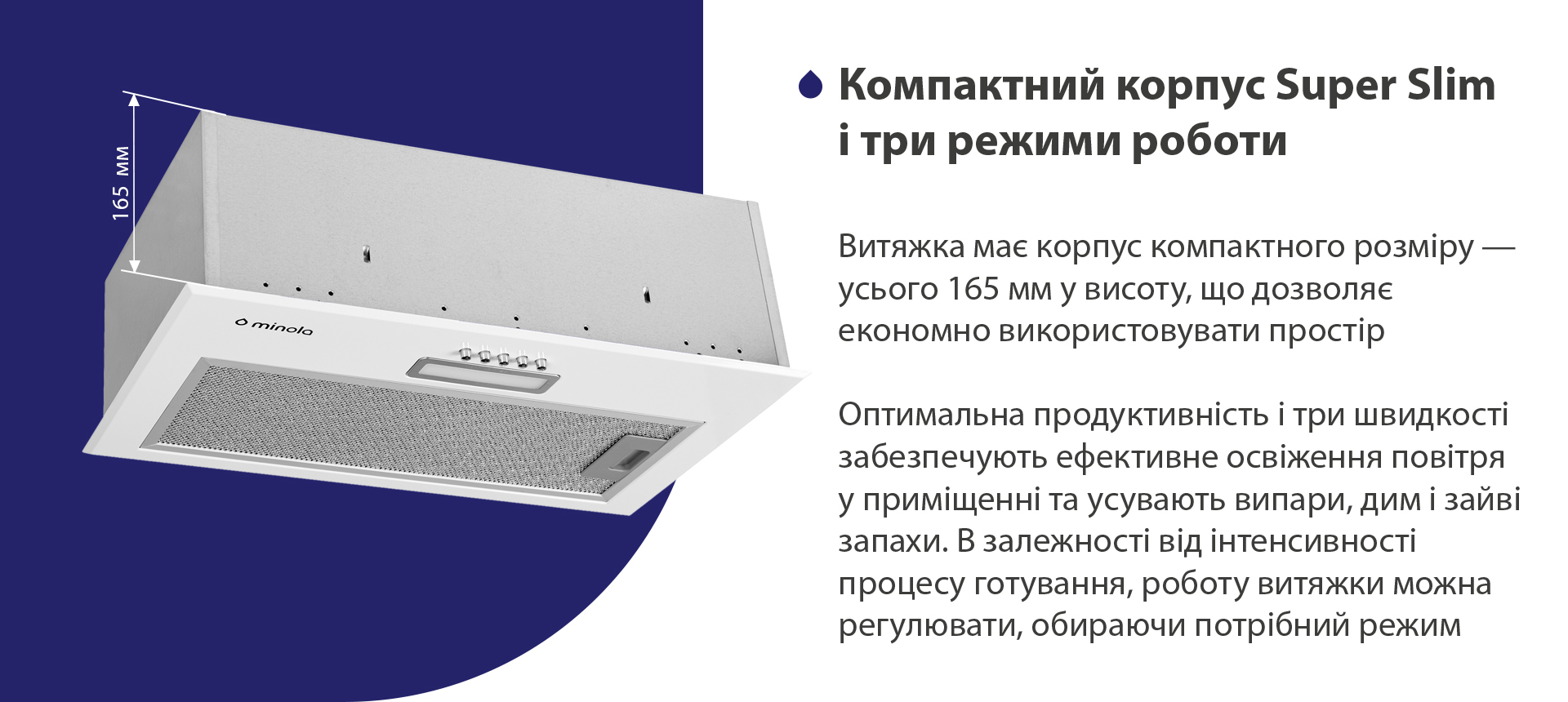 Витяжка має корпус компактного розміру – усього 165 мм у висоту, що дозволяє економно використовувати простір. Оптимальна продуктивність і три швидкості забезпечують ефективне освіження повітря у приміщенні та усувають випари, дим і зайві запахи. В залежності від інтенсивності процесу готування, роботу витяжки можна регулювати, обираючи потрібний режим
