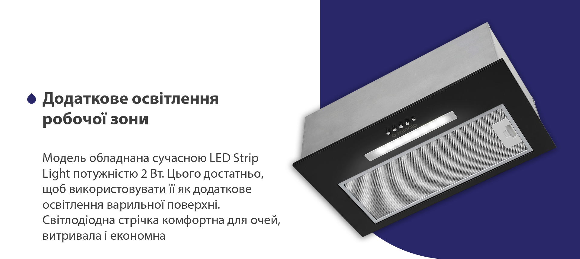 Модель обладнана сучасною LED Strip Light потужністю 2 Вт. Цього достатньо, щоб використовувати її як додаткове освітлення варильної поверхні. Світлодіодна стрічка комфортна для очей, витривала та економна