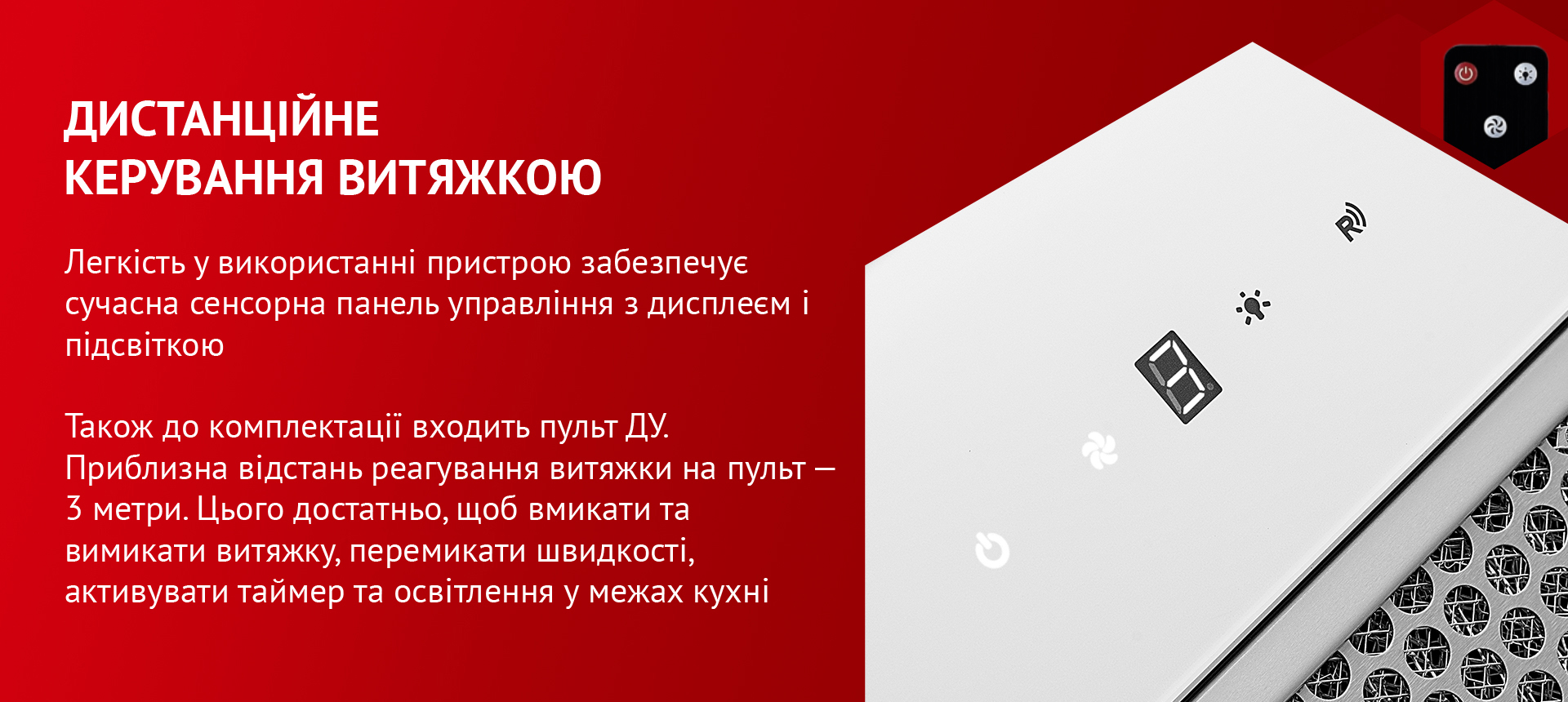 Легкість у використанні пристрою забезпечує сучасна сенсорна панель управління з дисплеєм і підсвіткою. Також до комплектації входить пульт ДУ. Приблизна відстань реагування витяжки на пульт – 3 метри. Цього достатньо, щоб вмикати та вимикати витяжку, перемикати швидкості, активувати таймер та освітлення у межах кухні