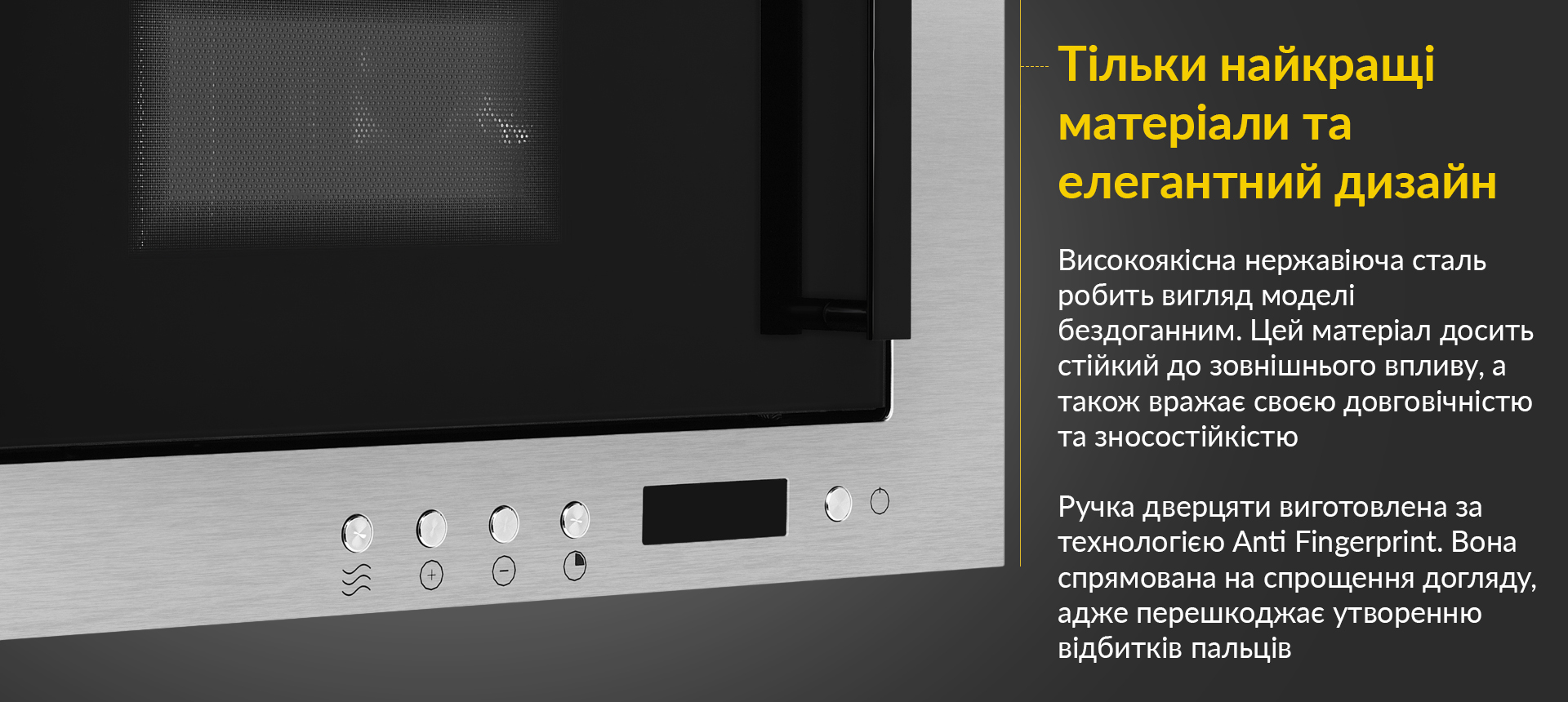 Високоякісна нержавіюча сталь робить вигляд моделі бездоганним. Цей матеріал досить стійкий до зовнішнього впливу, а також вражає своєю довговічністю та зносостійкістю. Ручка дверцяти виготовлена за технологією Anti Fingerprint. Вона спрямована на спрощення догляду, адже перешкоджає утворенню відбитків пальців