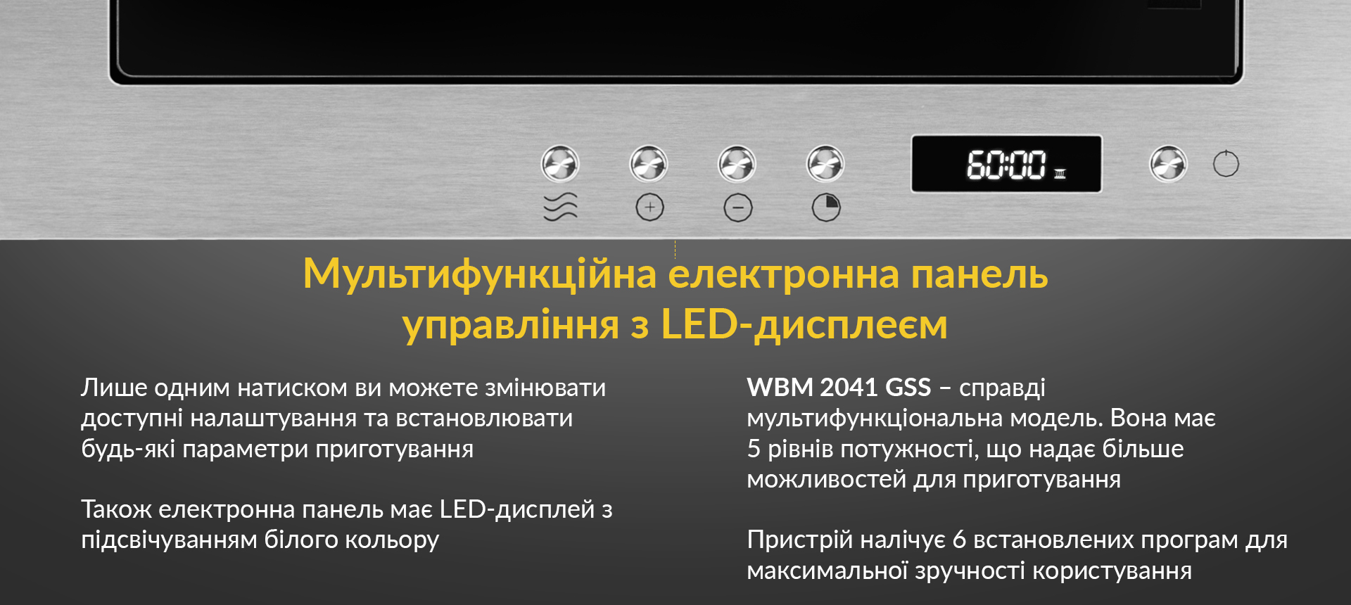Лише одним натиском ви можете змінювати доступні налаштування та встановлювати будь-які параметри приготування. Також електронна панель має LED-дисплей з підсвічуванням білого кольору. WBM 2041 GSS - справді мультифункційна модель. Вона має 5 рівнів потужності, що надає більше можливостей для приготування. Пристрій налічує 6 встановлених програм для максимальної зручності користування
