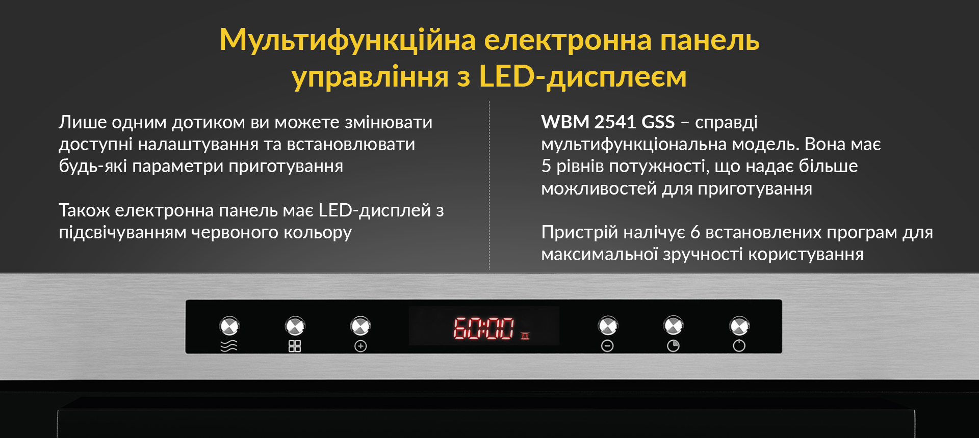 Лише одним дотиком ви можете змінювати доступні налаштування та встановлювати будь-які параметри приготування. Також електронна панель має LED-дисплей з підсвічуванням червоного кольору. WBM 2541 GSS - справді мультифункційна модель. Вона має 5 рівнів потужності, що надає більше можливостей для приготування. Пристрій налічує 6 встановлених програм для максимальної зручності користування