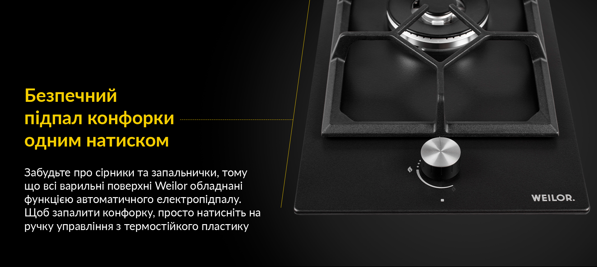 Забудьте про сірники та запальнички, тому що всі варильні поверхні Weilor обладнані функцією автоматичного електропідпалу. Щоб запалити конфорку, просто натисніть на ручку управління з термостійкого пластику