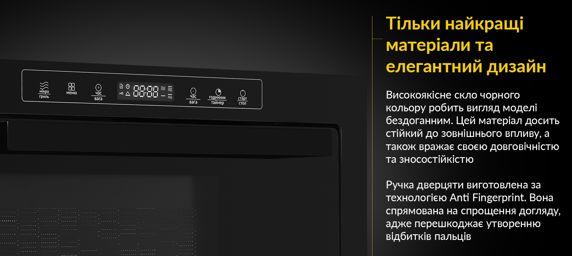 Високоякісне скло чорного кольору робить вигляд моделі бездоганним. Цей матеріал досить стійкий до зовнішнього впливу, а також вражає своєю довговічністю та зносостійкістю. Ручка дверцяти виготовлена за технологією Anti Fingerprint. Вона спрямована на спрощення догляду, адже перешкоджає утворенню відбитків пальців