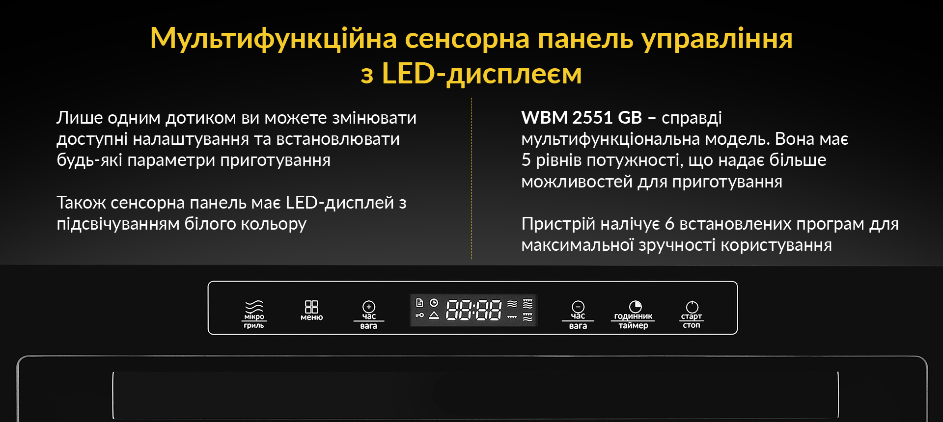 Лише одним дотиком ви можете змінювати доступні налаштування та встановлювати будь-які параметри приготування. Також сенсорна панель має LED-дисплей з підсвічуванням білого кольору. WBM 2551 GW - справді мультифункційна модель. Вона має 5 рівнів потужності, що надає більше можливостей для приготування. Пристрій налічує 6 встановлених програм для максимальної зручності користування