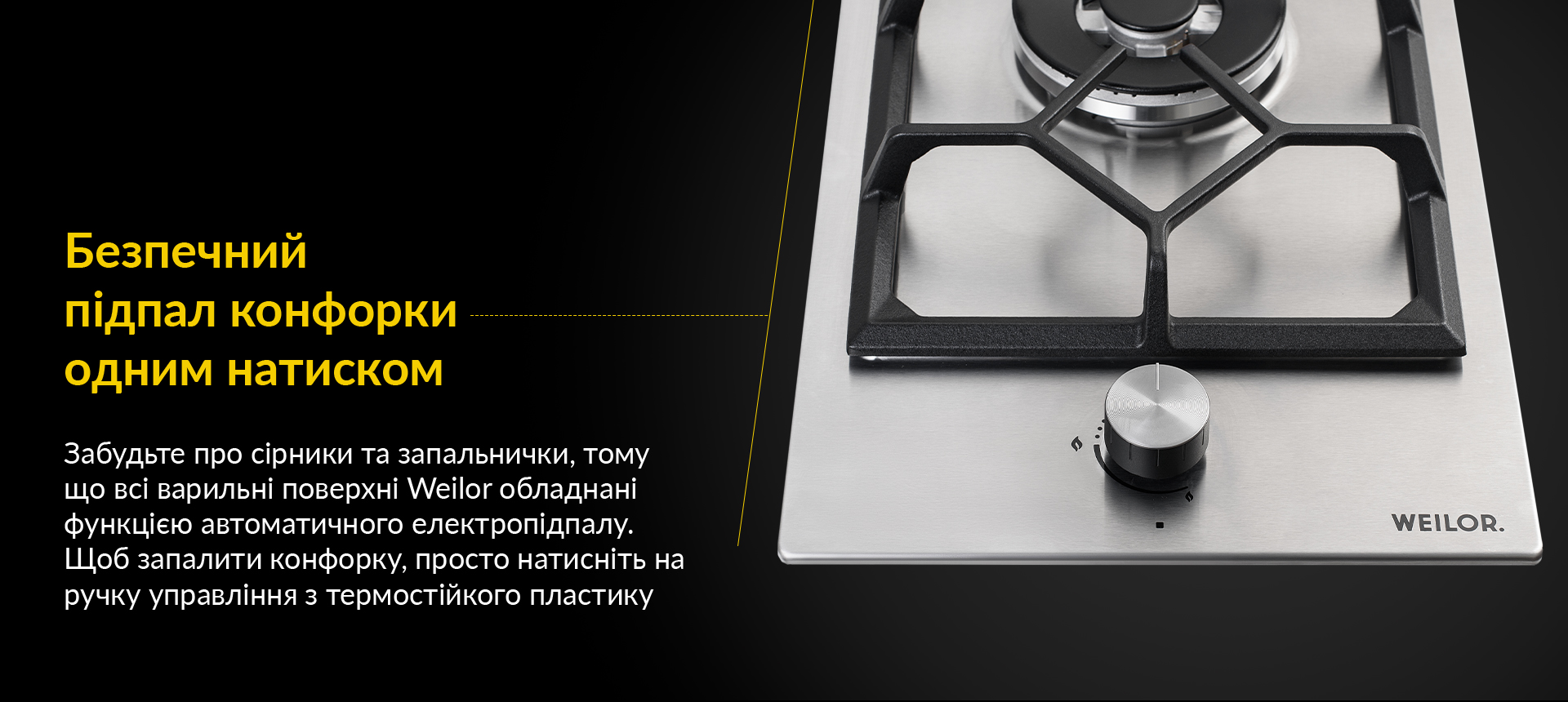 Забудьте про сірники та запальнички, тому що всі варильні поверхні Weilor обладнані функцією автоматичного електропідпалу. Щоб запалити конфорку, просто натисніть на ручку управління з термостійкого пластику